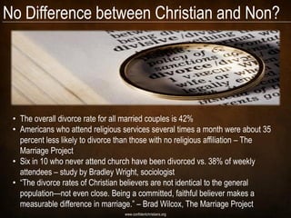 No Difference between Christian and Non?




 • The overall divorce rate for all married couples is 42%
 • Americans who attend religious services several times a month were about 35
   percent less likely to divorce than those with no religious affiliation – The
   Marriage Project
 • Six in 10 who never attend church have been divorced vs. 38% of weekly
   attendees – study by Bradley Wright, sociologist
 • ―The divorce rates of Christian believers are not identical to the general
   population—not even close. Being a committed, faithful believer makes a
   measurable difference in marriage.‖ – Brad Wilcox, The Marriage Project
                                   www.confidentchristians.org
 