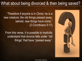What about being divorced & then being saved?

   ―Therefore if anyone is in Christ, he is a
 new creature; the old things passed away;
          behold, new things have come.‖
                        (2 Corinthians 5:17)

  From this verse, it is possible to implicitly
   understand that divorce falls under ―old
          things‖ that have ―passed away‖.




                              www.confidentchristians.org
 