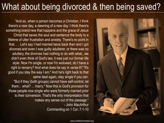 What about being divorced & then being saved?
          ―And so, when a person becomes a Christian, I think
   there's a new day, a dawning of a new day. I think there's
 something brand new that happens and the grace of Jesus
         Christ that saves the soul and sentence the body to a
  lifetime of utter frustration and anxiety. There's no point in
    that. . . .Let's say I had married twice back then and I got
    divorces and even I was guilty adulterer, or there was no
        adultery, the divorces had nothing to do with what...we
      didn't even think of God's law, it was just our former life
        style. Now I'm single, or now I'm widowed, do I have a
      right to remarry? And what does he say in verse 8? "It's
  good if you stay the way I am." And he's right back to that
                        same deal again, stay single if you can.
         "But if they (both groups) cannot have self-control, let
       them... what? ... marry." Now this is God's provision for
   those people now single who were formerly married prior
          to their conversion. That's the only interpretation that
                          makes any sense out of the passage.‖
                                               - John MacArthur
                                  Commenting on 1 Cor. 7:1-10

                                                   www.confidentchristians.org
 