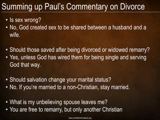 Summing up Paul‘s Commentary on Divorce
 • Is sex wrong?
 • No, God created sex to be shared between a husband and a
   wife.

 • Should those saved after being divorced or widowed remarry?
 • Yes, unless God has wired them for being single and serving
   God that way.

 • Should salvation change your marital status?
 • No. If you‘re married to a non-Christian, stay married.

 • What is my unbelieving spouse leaves me?
 • You are free to remarry, but only another Christian
                             www.confidentchristians.org
 