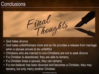 Conclusions




 • God hates divorce
 • God hates unfaithfulness more and so He provides a release from marriage
   when a spouse proves to be unfaithful
 • Christians who are married to non-Christians are not to seek divorce
 • If a Christian is abandoned, they are able to remarry
 • If a Christian loses a spouse, they can remarry
 • If a non-believer has been divorced and becomes a Christian, they may
   remarry, but only marry another Christian
                                www.confidentchristians.org
 