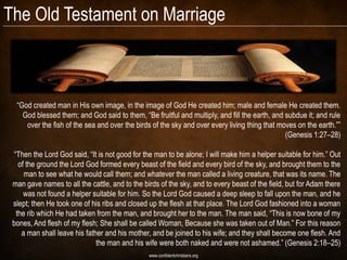 The Old Testament on Marriage



  ―God created man in His own image, in the image of God He created him; male and female He created them.
    God blessed them; and God said to them, ―Be fruitful and multiply, and fill the earth, and subdue it; and rule
     over the fish of the sea and over the birds of the sky and over every living thing that moves on the earth.‖‖
                                                                                               (Genesis 1:27–28)

 ―Then the Lord God said, ―It is not good for the man to be alone; I will make him a helper suitable for him.‖ Out
   of the ground the Lord God formed every beast of the field and every bird of the sky, and brought them to the
     man to see what he would call them; and whatever the man called a living creature, that was its name. The
 man gave names to all the cattle, and to the birds of the sky, and to every beast of the field, but for Adam there
     was not found a helper suitable for him. So the Lord God caused a deep sleep to fall upon the man, and he
 slept; then He took one of his ribs and closed up the flesh at that place. The Lord God fashioned into a woman
  the rib which He had taken from the man, and brought her to the man. The man said, ―This is now bone of my
 bones, And flesh of my flesh; She shall be called Woman, Because she was taken out of Man.‖ For this reason
    a man shall leave his father and his mother, and be joined to his wife; and they shall become one flesh. And
                              the man and his wife were both naked and were not ashamed.‖ (Genesis 2:18–25)
                                                www.confidentchristians.org
 