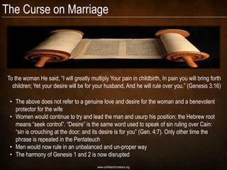 The Curse on Marriage




 To the woman He said, ―I will greatly multiply Your pain in childbirth, In pain you will bring forth
   children; Yet your desire will be for your husband, And he will rule over you.‖ (Genesis 3:16)

  • The above does not refer to a genuine love and desire for the woman and a benevolent
    protector for the wife
  • Women would continue to try and lead the man and usurp his position; the Hebrew root
    means ―seek control‖. ―Desire‖ is the same word used to speak of sin ruling over Cain:
    ―sin is crouching at the door; and its desire is for you‖ (Gen. 4:7). Only other time the
    phrase is repeated in the Pentateuch
  • Men would now rule in an unbalanced and un-proper way
  • The harmony of Genesis 1 and 2 is now disrupted
                                           www.confidentchristians.org
 