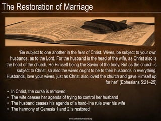The Restoration of Marriage



        ―Be subject to one another in the fear of Christ. Wives, be subject to your own
   husbands, as to the Lord. For the husband is the head of the wife, as Christ also is
 the head of the church, He Himself being the Savior of the body. But as the church is
       subject to Christ, so also the wives ought to be to their husbands in everything.
 Husbands, love your wives, just as Christ also loved the church and gave Himself up
                                                           for her‖ (Ephesians 5:21–25)
 •   In Christ, the curse is removed
 •   The wife ceases her agenda of trying to control her husband
 •   The husband ceases his agenda of a hard-line rule over his wife
 •   The harmony of Genesis 1 and 2 is restored
                                     www.confidentchristians.org
 