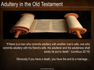 Adultery in the Old Testament




  ―If there is a man who commits adultery with another man‘s wife, one who
commits adultery with his friend‘s wife, the adulterer and the adulteress shall
                                     surely be put to death.‖ (Leviticus 20:10)

            Obviously if you have a death, you have the end to a marriage…

                                 www.confidentchristians.org
 