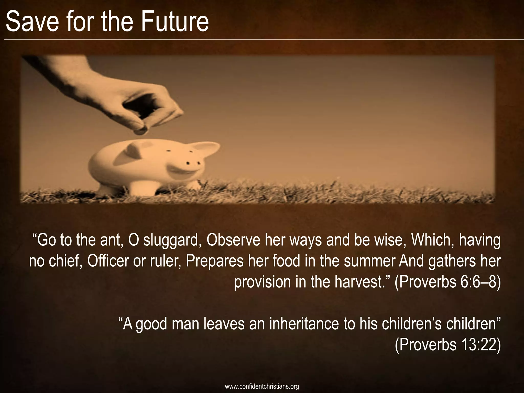 Save for the Future




  “Go to the ant, O sluggard, Observe her ways and be wise, Which, having
  no chief, Officer or ruler, Prepares her food in the summer And gathers her
                                     provision in the harvest.” (Proverbs 6:6–8)

                “A good man leaves an inheritance to his children‟s children”
                                                           (Proverbs 13:22)

                                  www.confidentchristians.org
 