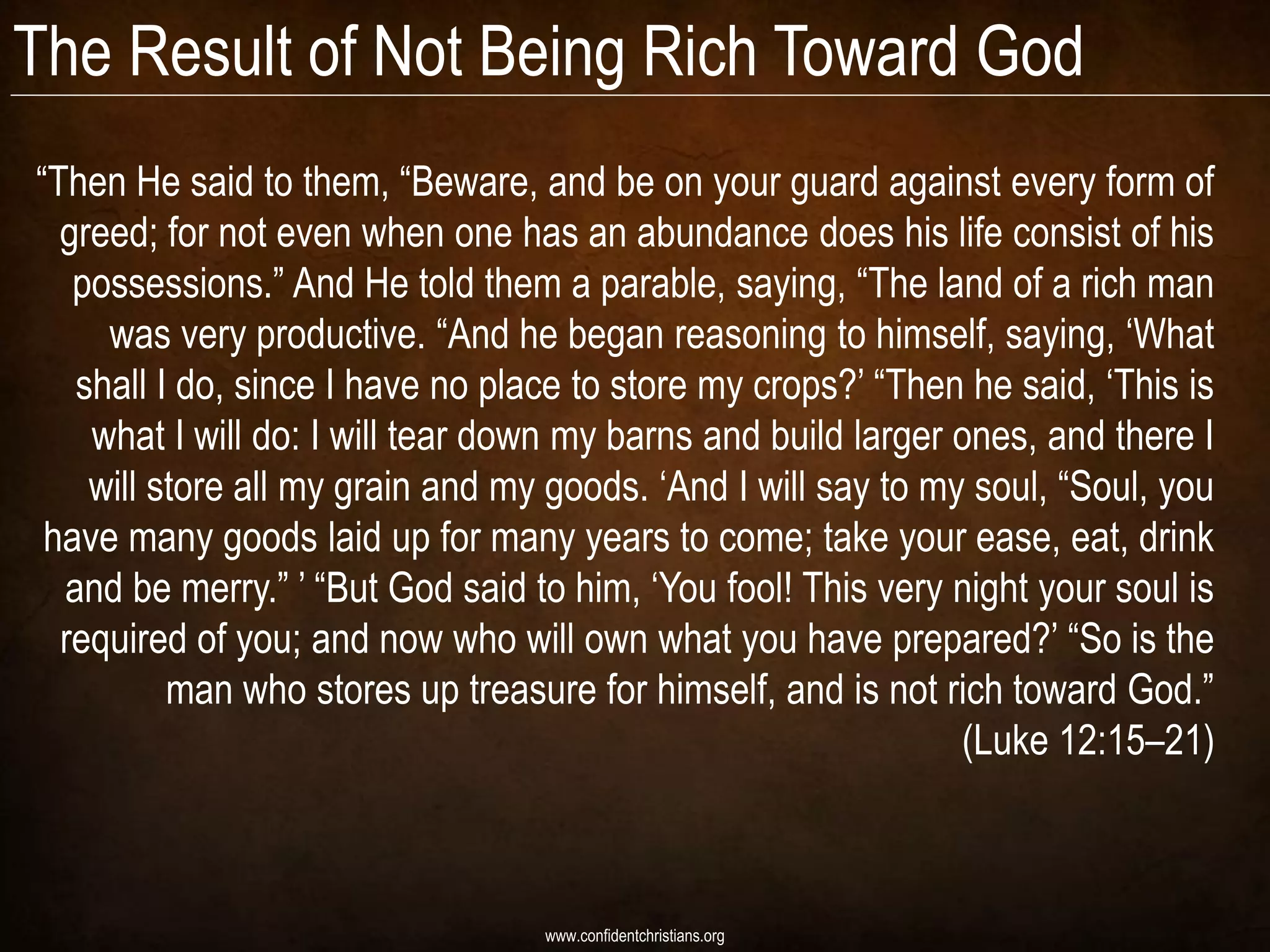 The Result of Not Being Rich Toward God
“Then He said to them, “Beware, and be on your guard against every form of
  greed; for not even when one has an abundance does his life consist of his
   possessions.” And He told them a parable, saying, “The land of a rich man
     was very productive. “And he began reasoning to himself, saying, „What
   shall I do, since I have no place to store my crops?‟ “Then he said, „This is
    what I will do: I will tear down my barns and build larger ones, and there I
    will store all my grain and my goods. „And I will say to my soul, “Soul, you
 have many goods laid up for many years to come; take your ease, eat, drink
  and be merry.” ‟ “But God said to him, „You fool! This very night your soul is
  required of you; and now who will own what you have prepared?‟ “So is the
          man who stores up treasure for himself, and is not rich toward God.”
                                                               (Luke 12:15–21)



                                  www.confidentchristians.org
 