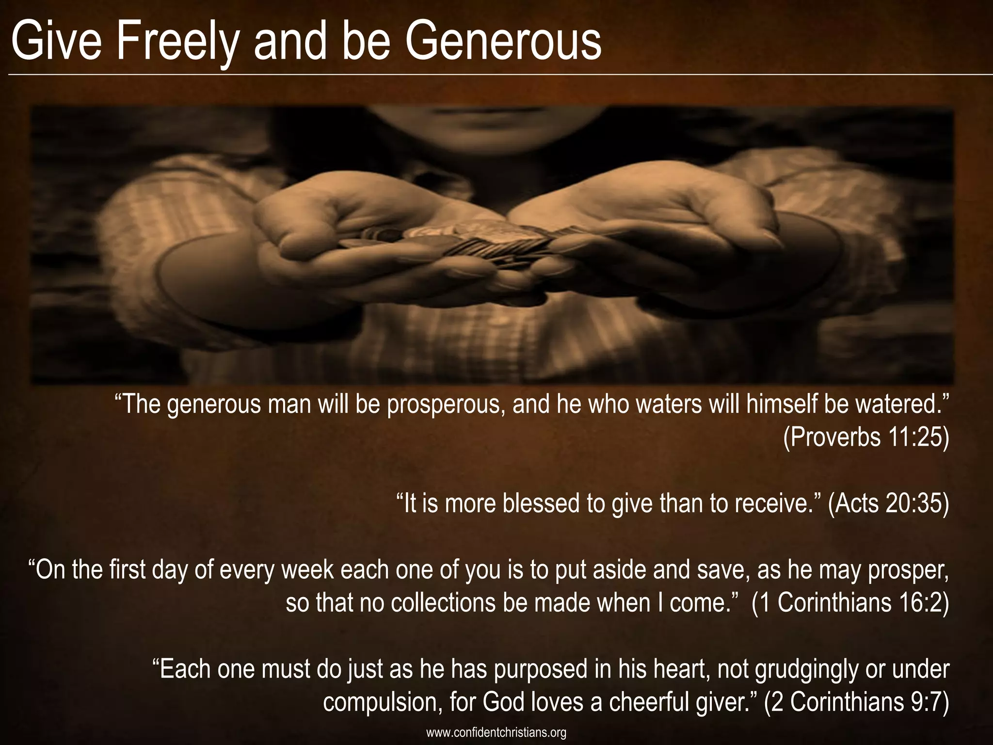 Give Freely and be Generous




        “The generous man will be prosperous, and he who waters will himself be watered.”
                                                                        (Proverbs 11:25)

                                    “It is more blessed to give than to receive.” (Acts 20:35)

“On the first day of every week each one of you is to put aside and save, as he may prosper,
                           so that no collections be made when I come.” (1 Corinthians 16:2)

            “Each one must do just as he has purposed in his heart, not grudgingly or under
                           compulsion, for God loves a cheerful giver.” (2 Corinthians 9:7)
                                       www.confidentchristians.org
 