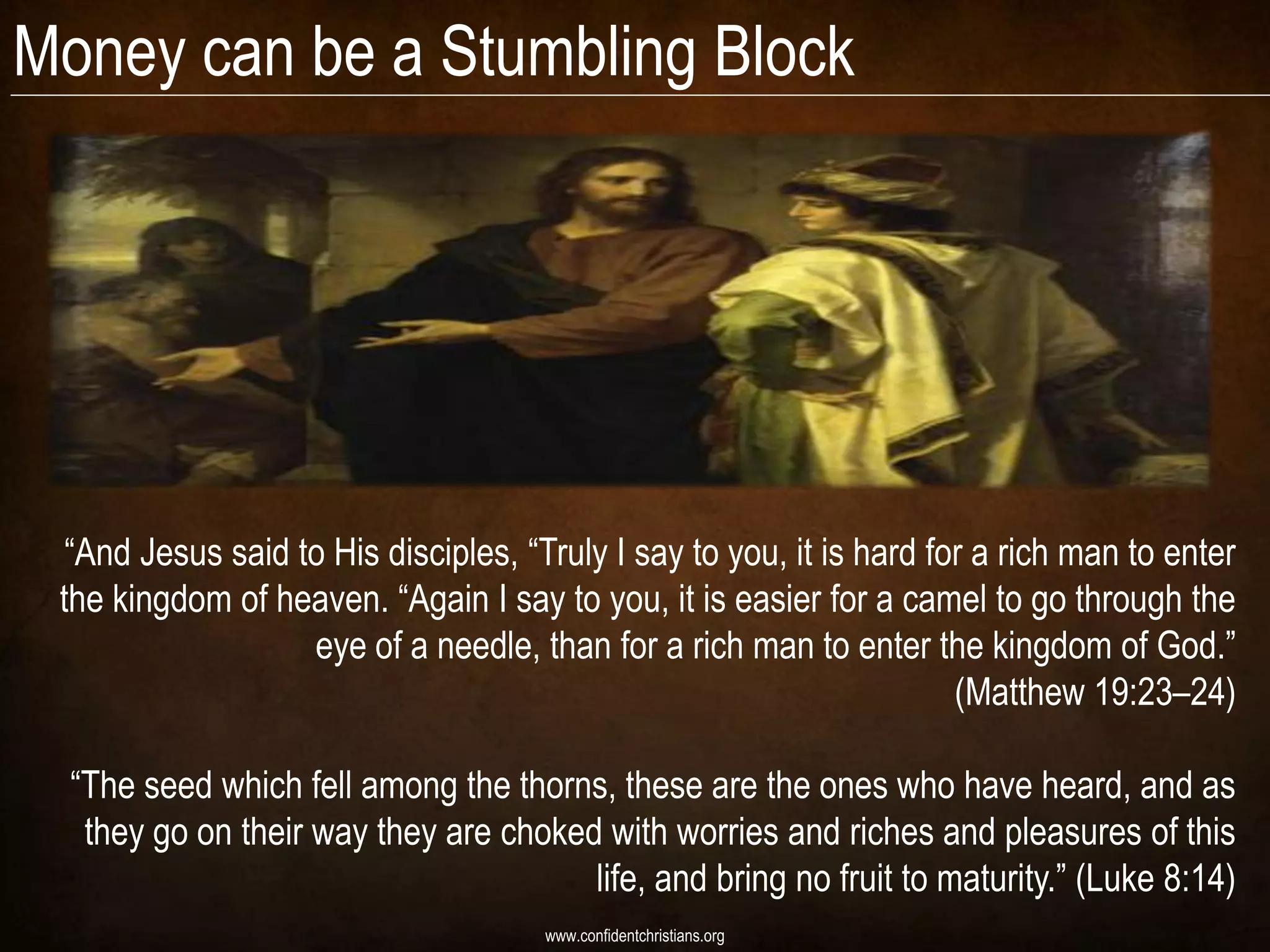 Money can be a Stumbling Block




  “And Jesus said to His disciples, “Truly I say to you, it is hard for a rich man to enter
 the kingdom of heaven. “Again I say to you, it is easier for a camel to go through the
                   eye of a needle, than for a rich man to enter the kingdom of God.”
                                                                      (Matthew 19:23–24)

  “The seed which fell among the thorns, these are the ones who have heard, and as
   they go on their way they are choked with worries and riches and pleasures of this
                                       life, and bring no fruit to maturity.” (Luke 8:14)
                                      www.confidentchristians.org
 