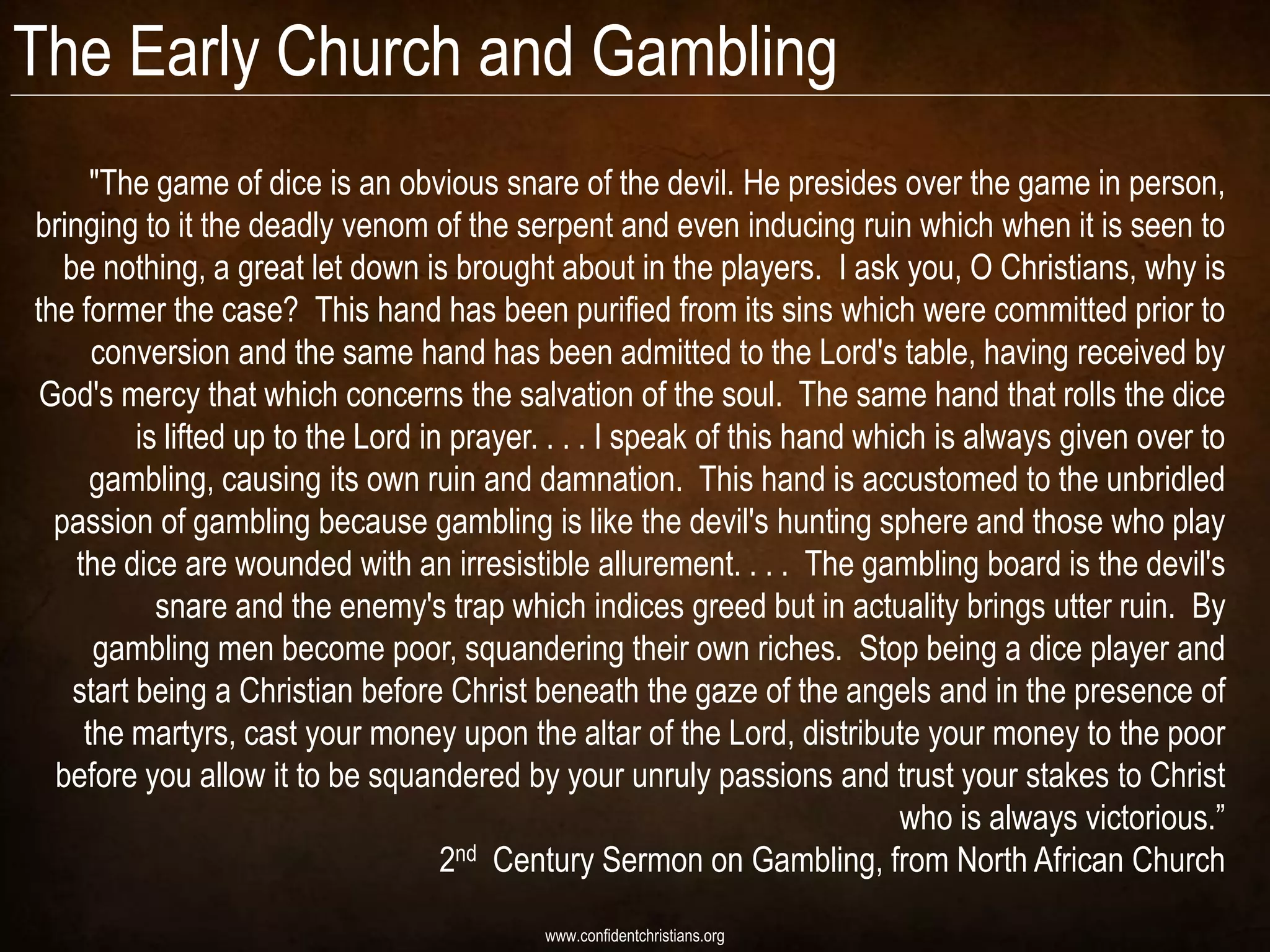 The Early Church and Gambling
      "The game of dice is an obvious snare of the devil. He presides over the game in person,
bringing to it the deadly venom of the serpent and even inducing ruin which when it is seen to
   be nothing, a great let down is brought about in the players. I ask you, O Christians, why is
the former the case? This hand has been purified from its sins which were committed prior to
      conversion and the same hand has been admitted to the Lord's table, having received by
 God's mercy that which concerns the salvation of the soul. The same hand that rolls the dice
          is lifted up to the Lord in prayer. . . . I speak of this hand which is always given over to
      gambling, causing its own ruin and damnation. This hand is accustomed to the unbridled
  passion of gambling because gambling is like the devil's hunting sphere and those who play
    the dice are wounded with an irresistible allurement. . . . The gambling board is the devil's
            snare and the enemy's trap which indices greed but in actuality brings utter ruin. By
      gambling men become poor, squandering their own riches. Stop being a dice player and
    start being a Christian before Christ beneath the gaze of the angels and in the presence of
     the martyrs, cast your money upon the altar of the Lord, distribute your money to the poor
  before you allow it to be squandered by your unruly passions and trust your stakes to Christ
                                                                            who is always victorious.”
                                     2nd Century Sermon on Gambling, from North African Church
                                           www.confidentchristians.org
 
