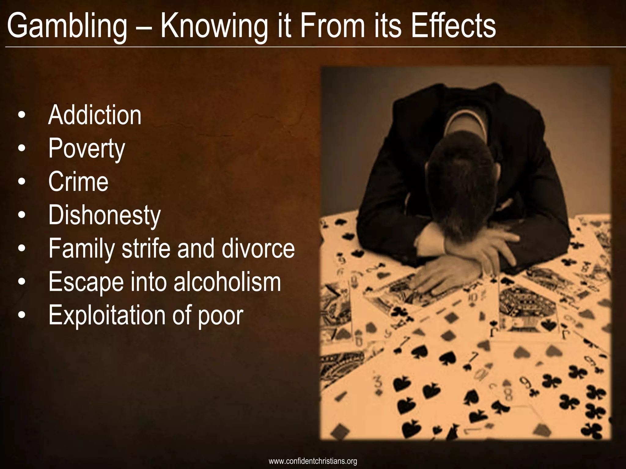 Gambling – Knowing it From its Effects

•   Addiction
•   Poverty
•   Crime
•   Dishonesty
•   Family strife and divorce
•   Escape into alcoholism
•   Exploitation of poor




                          www.confidentchristians.org
 