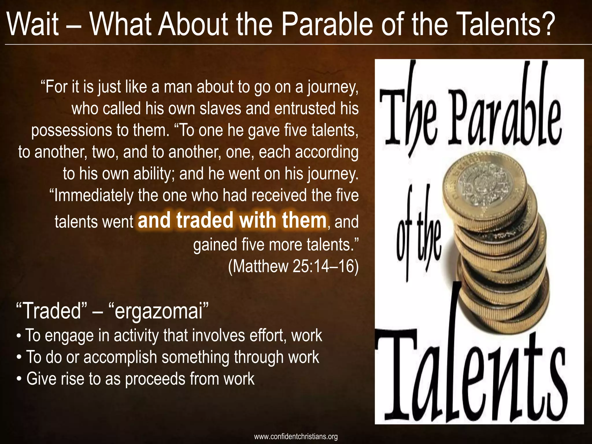 Wait – What About the Parable of the Talents?
    “For it is just like a man about to go on a journey,
         who called his own slaves and entrusted his
  possessions to them. “To one he gave five talents,
to another, two, and to another, one, each according
       to his own ability; and he went on his journey.
     “Immediately the one who had received the five
      talents went and traded with them, and
                              gained five more talents.”
                                   (Matthew 25:14–16)

“Traded” – “ergazomai”
• To engage in activity that involves effort, work
• To do or accomplish something through work
• Give rise to as proceeds from work


                                      www.confidentchristians.org
 
