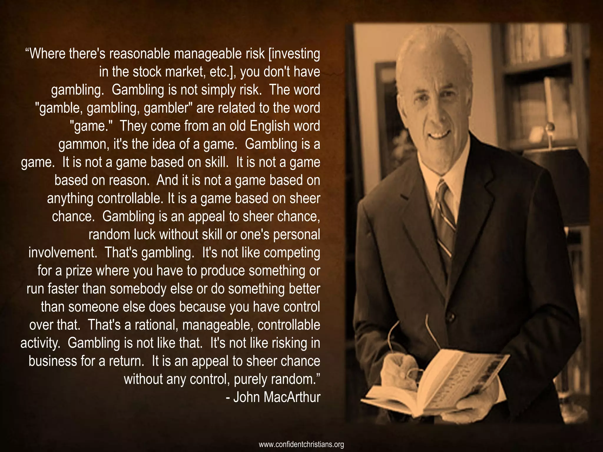 “Where there's reasonable manageable risk [investing
                 in the stock market, etc.], you don't have
        gambling. Gambling is not simply risk. The word
    "gamble, gambling, gambler" are related to the word
            "game." They come from an old English word
          gammon, it's the idea of a game. Gambling is a
game. It is not a game based on skill. It is not a game
         based on reason. And it is not a game based on
       anything controllable. It is a game based on sheer
        chance. Gambling is an appeal to sheer chance,
               random luck without skill or one's personal
  involvement. That's gambling. It's not like competing
     for a prize where you have to produce something or
 run faster than somebody else or do something better
      than someone else does because you have control
  over that. That's a rational, manageable, controllable
activity. Gambling is not like that. It's not like risking in
  business for a return. It is an appeal to sheer chance
                      without any control, purely random.”
                                         - John MacArthur

                                                www.confidentchristians.org
 