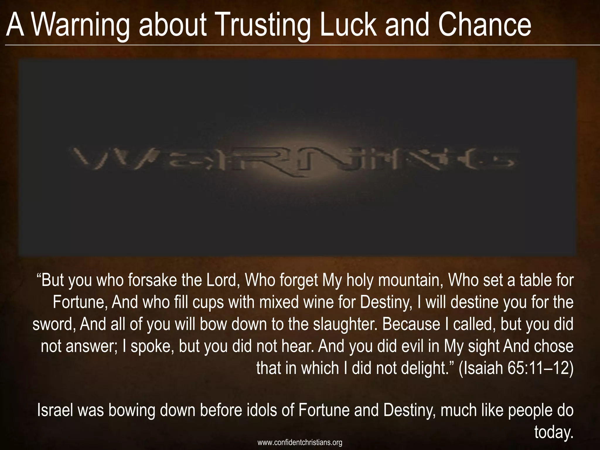 A Warning about Trusting Luck and Chance




   “But you who forsake the Lord, Who forget My holy mountain, Who set a table for
     Fortune, And who fill cups with mixed wine for Destiny, I will destine you for the
  sword, And all of you will bow down to the slaughter. Because I called, but you did
    not answer; I spoke, but you did not hear. And you did evil in My sight And chose
                                     that in which I did not delight.” (Isaiah 65:11–12)

  Israel was bowing down before idols of Fortune and Destiny, much like people do
                                  www.confidentchristians.org
                                                                           today.
 