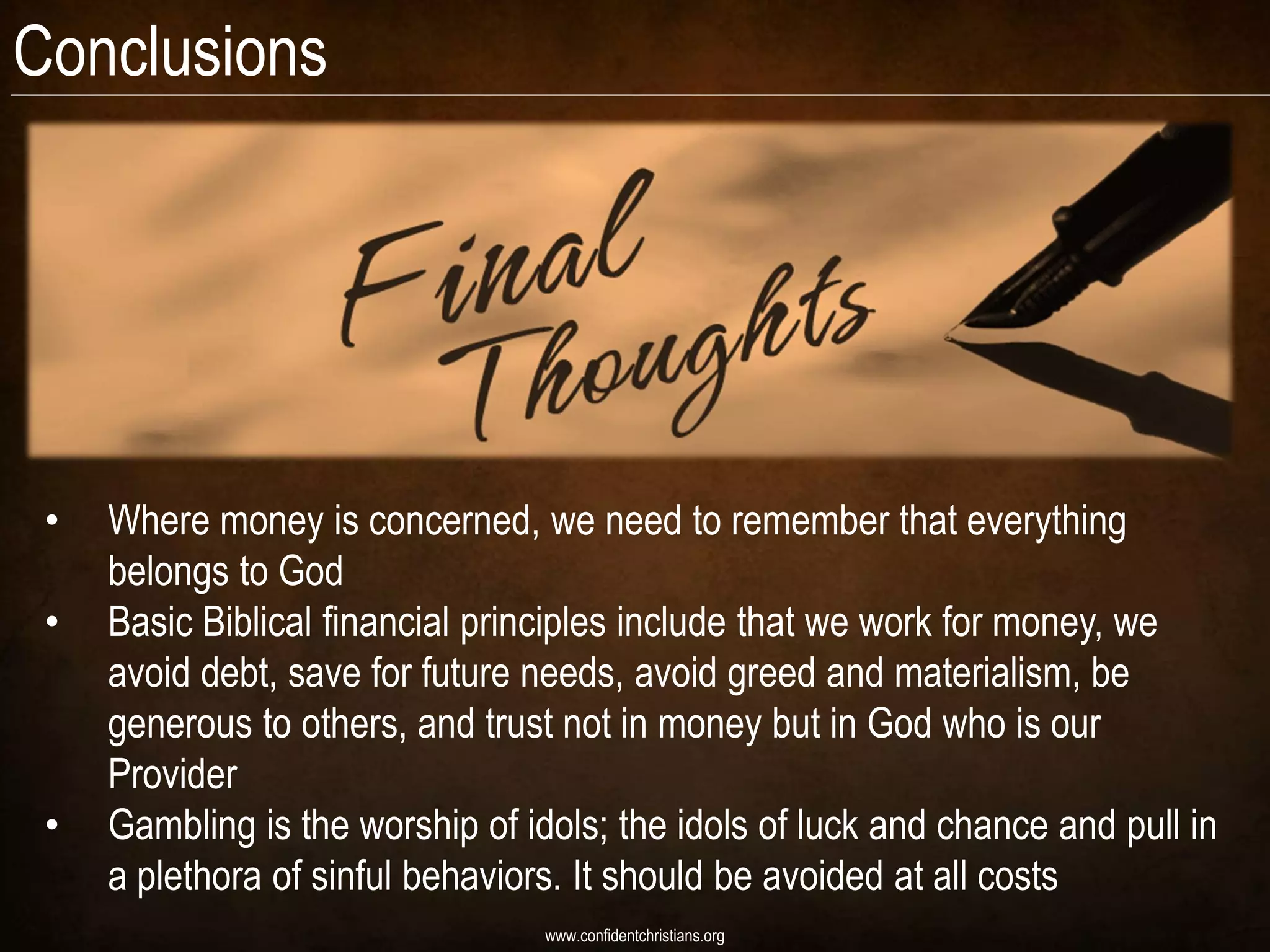 Conclusions




 •   Where money is concerned, we need to remember that everything
     belongs to God
 •   Basic Biblical financial principles include that we work for money, we
     avoid debt, save for future needs, avoid greed and materialism, be
     generous to others, and trust not in money but in God who is our
     Provider
 •   Gambling is the worship of idols; the idols of luck and chance and pull in
     a plethora of sinful behaviors. It should be avoided at all costs
                                  www.confidentchristians.org
 