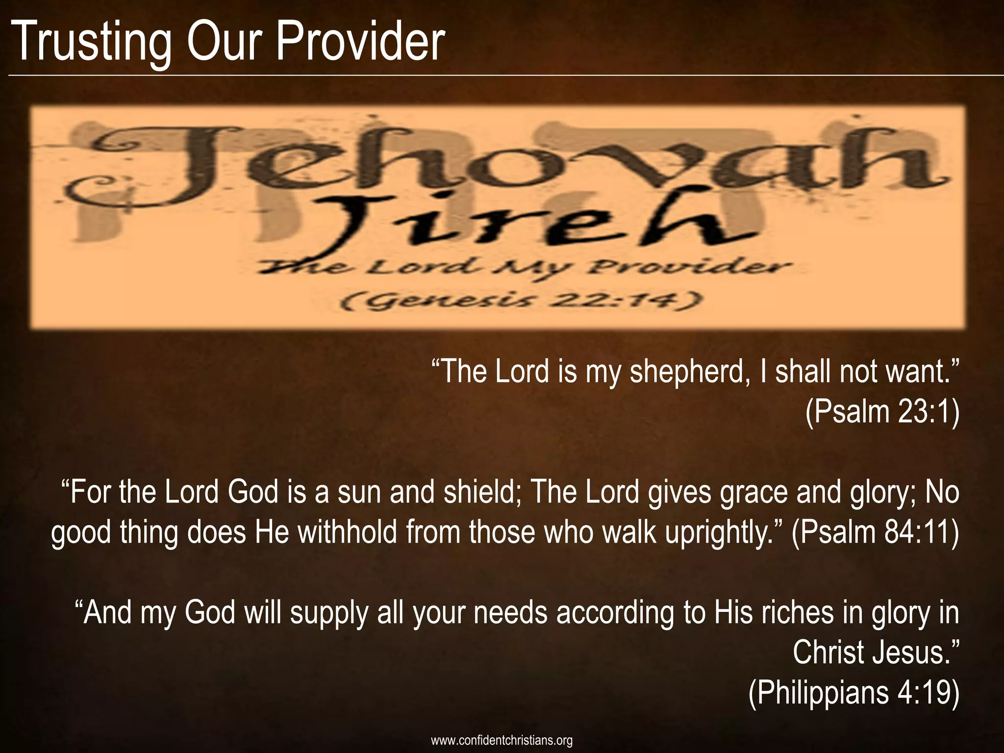 Trusting Our Provider




                                “The Lord is my shepherd, I shall not want.”
                                                              (Psalm 23:1)

  “For the Lord God is a sun and shield; The Lord gives grace and glory; No
 good thing does He withhold from those who walk uprightly.” (Psalm 84:11)

   “And my God will supply all your needs according to His riches in glory in
                                                              Christ Jesus.”
                                                          (Philippians 4:19)
                                www.confidentchristians.org
 