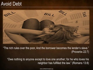Avoid Debt




 “The rich rules over the poor, And the borrower becomes the lender‟s slave.”
                                                             (Proverbs 22:7)

    “Owe nothing to anyone except to love one another; for he who loves his
                             neighbor has fulfilled the law.” (Romans 13:8)
                                 www.confidentchristians.org
 