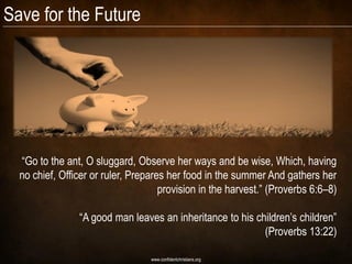 Save for the Future




  “Go to the ant, O sluggard, Observe her ways and be wise, Which, having
  no chief, Officer or ruler, Prepares her food in the summer And gathers her
                                     provision in the harvest.” (Proverbs 6:6–8)

                “A good man leaves an inheritance to his children‟s children”
                                                           (Proverbs 13:22)

                                  www.confidentchristians.org
 
