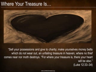 Where Your Treasure Is…




    “Sell your possessions and give to charity; make yourselves money belts
       which do not wear out, an unfailing treasure in heaven, where no thief
 comes near nor moth destroys. “For where your treasure is, there your heart
                                                                will be also.”
                                                            (Luke 12:33–34)
                                 www.confidentchristians.org
 