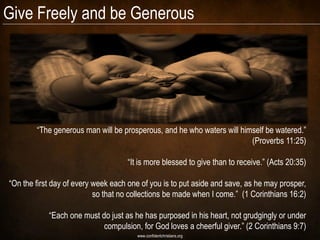 Give Freely and be Generous




        “The generous man will be prosperous, and he who waters will himself be watered.”
                                                                        (Proverbs 11:25)

                                    “It is more blessed to give than to receive.” (Acts 20:35)

“On the first day of every week each one of you is to put aside and save, as he may prosper,
                           so that no collections be made when I come.” (1 Corinthians 16:2)

            “Each one must do just as he has purposed in his heart, not grudgingly or under
                           compulsion, for God loves a cheerful giver.” (2 Corinthians 9:7)
                                       www.confidentchristians.org
 