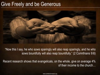 Give Freely and be Generous




 “Now this I say, he who sows sparingly will also reap sparingly, and he who
               sows bountifully will also reap bountifully.” (2 Corinthians 9:6)

Recent research shows that evangelicals, on the whole, give on average 4%
                                            of their income to the church…

                                  www.confidentchristians.org
 