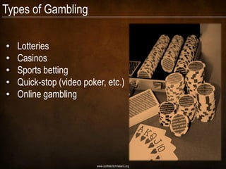 Types of Gambling

•   Lotteries
•   Casinos
•   Sports betting
•   Quick-stop (video poker, etc.)
•   Online gambling




                          www.confidentchristians.org
 