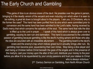 The Early Church and Gambling
      "The game of dice is an obvious snare of the devil. He presides over the game in person,
bringing to it the deadly venom of the serpent and even inducing ruin which when it is seen to
   be nothing, a great let down is brought about in the players. I ask you, O Christians, why is
the former the case? This hand has been purified from its sins which were committed prior to
      conversion and the same hand has been admitted to the Lord's table, having received by
 God's mercy that which concerns the salvation of the soul. The same hand that rolls the dice
          is lifted up to the Lord in prayer. . . . I speak of this hand which is always given over to
      gambling, causing its own ruin and damnation. This hand is accustomed to the unbridled
  passion of gambling because gambling is like the devil's hunting sphere and those who play
    the dice are wounded with an irresistible allurement. . . . The gambling board is the devil's
            snare and the enemy's trap which indices greed but in actuality brings utter ruin. By
      gambling men become poor, squandering their own riches. Stop being a dice player and
    start being a Christian before Christ beneath the gaze of the angels and in the presence of
     the martyrs, cast your money upon the altar of the Lord, distribute your money to the poor
  before you allow it to be squandered by your unruly passions and trust your stakes to Christ
                                                                            who is always victorious.”
                                     2nd Century Sermon on Gambling, from North African Church
                                           www.confidentchristians.org
 