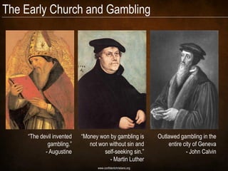 The Early Church and Gambling




     “The devil invented   “Money won by gambling is            Outlawed gambling in the
             gambling.”       not won without sin and               entire city of Geneva
            - Augustine             self-seeking sin.”                      - John Calvin
                                      - Martin Luther
                                  www.confidentchristians.org
 