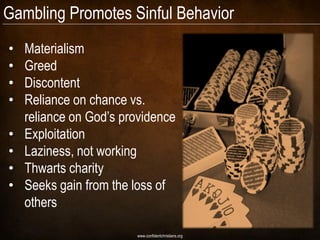 Gambling Promotes Sinful Behavior
•   Materialism
•   Greed
•   Discontent
•   Reliance on chance vs.
    reliance on God‟s providence
•   Exploitation
•   Laziness, not working
•   Thwarts charity
•   Seeks gain from the loss of
    others

                        www.confidentchristians.org
 