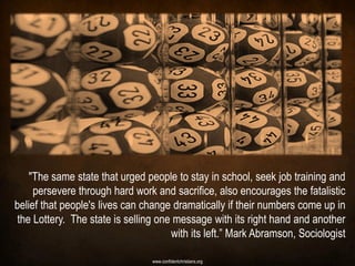 "The same state that urged people to stay in school, seek job training and
     persevere through hard work and sacrifice, also encourages the fatalistic
belief that people's lives can change dramatically if their numbers come up in
 the Lottery. The state is selling one message with its right hand and another
                                      with its left.” Mark Abramson, Sociologist

                                 www.confidentchristians.org
 