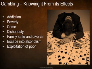 Gambling – Knowing it From its Effects

•   Addiction
•   Poverty
•   Crime
•   Dishonesty
•   Family strife and divorce
•   Escape into alcoholism
•   Exploitation of poor




                          www.confidentchristians.org
 