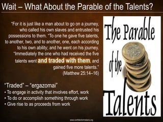 Wait – What About the Parable of the Talents?
    “For it is just like a man about to go on a journey,
         who called his own slaves and entrusted his
  possessions to them. “To one he gave five talents,
to another, two, and to another, one, each according
       to his own ability; and he went on his journey.
     “Immediately the one who had received the five
      talents went and traded with them, and
                              gained five more talents.”
                                   (Matthew 25:14–16)

“Traded” – “ergazomai”
• To engage in activity that involves effort, work
• To do or accomplish something through work
• Give rise to as proceeds from work


                                      www.confidentchristians.org
 