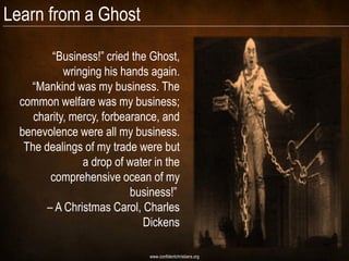 Learn from a Ghost

         “Business!” cried the Ghost,
            wringing his hands again.
    “Mankind was my business. The
  common welfare was my business;
     charity, mercy, forbearance, and
  benevolence were all my business.
   The dealings of my trade were but
                a drop of water in the
         comprehensive ocean of my
                           business!”
        – A Christmas Carol, Charles
                             Dickens

                               www.confidentchristians.org
 