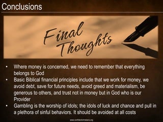 Conclusions




 •   Where money is concerned, we need to remember that everything
     belongs to God
 •   Basic Biblical financial principles include that we work for money, we
     avoid debt, save for future needs, avoid greed and materialism, be
     generous to others, and trust not in money but in God who is our
     Provider
 •   Gambling is the worship of idols; the idols of luck and chance and pull in
     a plethora of sinful behaviors. It should be avoided at all costs
                                  www.confidentchristians.org
 