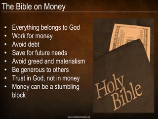 The Bible on Money

•   Everything belongs to God
•   Work for money
•   Avoid debt
•   Save for future needs
•   Avoid greed and materialism
•   Be generous to others
•   Trust in God, not in money
•   Money can be a stumbling
    block

                        www.confidentchristians.org
 