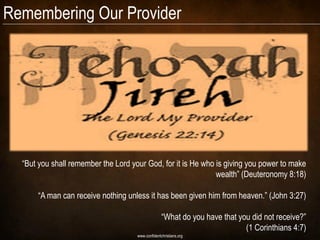 Remembering Our Provider




  “But you shall remember the Lord your God, for it is He who is giving you power to make
                                                              wealth” (Deuteronomy 8:18)

      “A man can receive nothing unless it has been given him from heaven.” (John 3:27)

                                                   “What do you have that you did not receive?”
                                                                            (1 Corinthians 4:7)
                                     www.confidentchristians.org
 