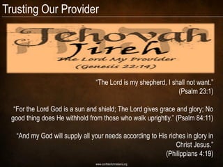 Trusting Our Provider




                                “The Lord is my shepherd, I shall not want.”
                                                              (Psalm 23:1)

  “For the Lord God is a sun and shield; The Lord gives grace and glory; No
 good thing does He withhold from those who walk uprightly.” (Psalm 84:11)

   “And my God will supply all your needs according to His riches in glory in
                                                              Christ Jesus.”
                                                          (Philippians 4:19)
                                www.confidentchristians.org
 