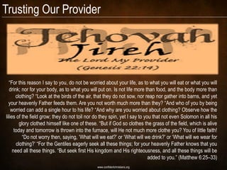 Trusting Our Provider




  “For this reason I say to you, do not be worried about your life, as to what you will eat or what you will
   drink; nor for your body, as to what you will put on. Is not life more than food, and the body more than
       clothing? “Look at the birds of the air, that they do not sow, nor reap nor gather into barns, and yet
  your heavenly Father feeds them. Are you not worth much more than they? “And who of you by being
    worried can add a single hour to his life? “And why are you worried about clothing? Observe how the
lilies of the field grow; they do not toil nor do they spin, yet I say to you that not even Solomon in all his
         glory clothed himself like one of these. “But if God so clothes the grass of the field, which is alive
      today and tomorrow is thrown into the furnace, will He not much more clothe you? You of little faith!
          “Do not worry then, saying, „What will we eat?‟ or „What will we drink?‟ or „What will we wear for
       clothing?‟ “For the Gentiles eagerly seek all these things; for your heavenly Father knows that you
     need all these things. “But seek first His kingdom and His righteousness, and all these things will be
                                                                            added to you.” (Matthew 6:25–33)
                                                www.confidentchristians.org
 