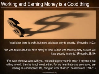 Working and Earning Money is a Good thing




     “In all labor there is profit, but mere talk leads only to poverty.” (Proverbs 14:23)

 “He who tills his land will have plenty of food, But he who follows empty pursuits will
                                               have poverty in plenty.” (Proverbs 28:19)

  “For even when we were with you, we used to give you this order: if anyone is not
  willing to work, then he is not to eat, either. For we hear that some among you are
        leading an undisciplined life, doing no work at all” (2 Thessalonians 3:10–11)
                                      www.confidentchristians.org
 