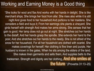 Working and Earning Money is a Good thing
  “She looks for wool and flax And works with her hands in delight. She is like
   merchant ships; She brings her food from afar. She rises also while it is still
       night And gives food to her household And portions to her maidens. She
   considers a field and buys it; From her earnings she plants a vineyard. She
  girds herself with strength And makes her arms strong. She senses that her
 gain is good; Her lamp does not go out at night. She stretches out her hands
  to the distaff, And her hands grasp the spindle. She extends her hand to the
   poor, And she stretches out her hands to the needy. She is not afraid of the
   snow for her household, For all her household are clothed with scarlet. She
          makes coverings for herself; Her clothing is fine linen and purple. Her
   husband is known in the gates, When he sits among the elders of the land.
           She makes linen garments and sells them, And supplies belts to the
    tradesmen. Strength and dignity are her clothing, And              she smiles at
                                                       the future.” (Proverbs 31:13–25)
                                   www.confidentchristians.org
 