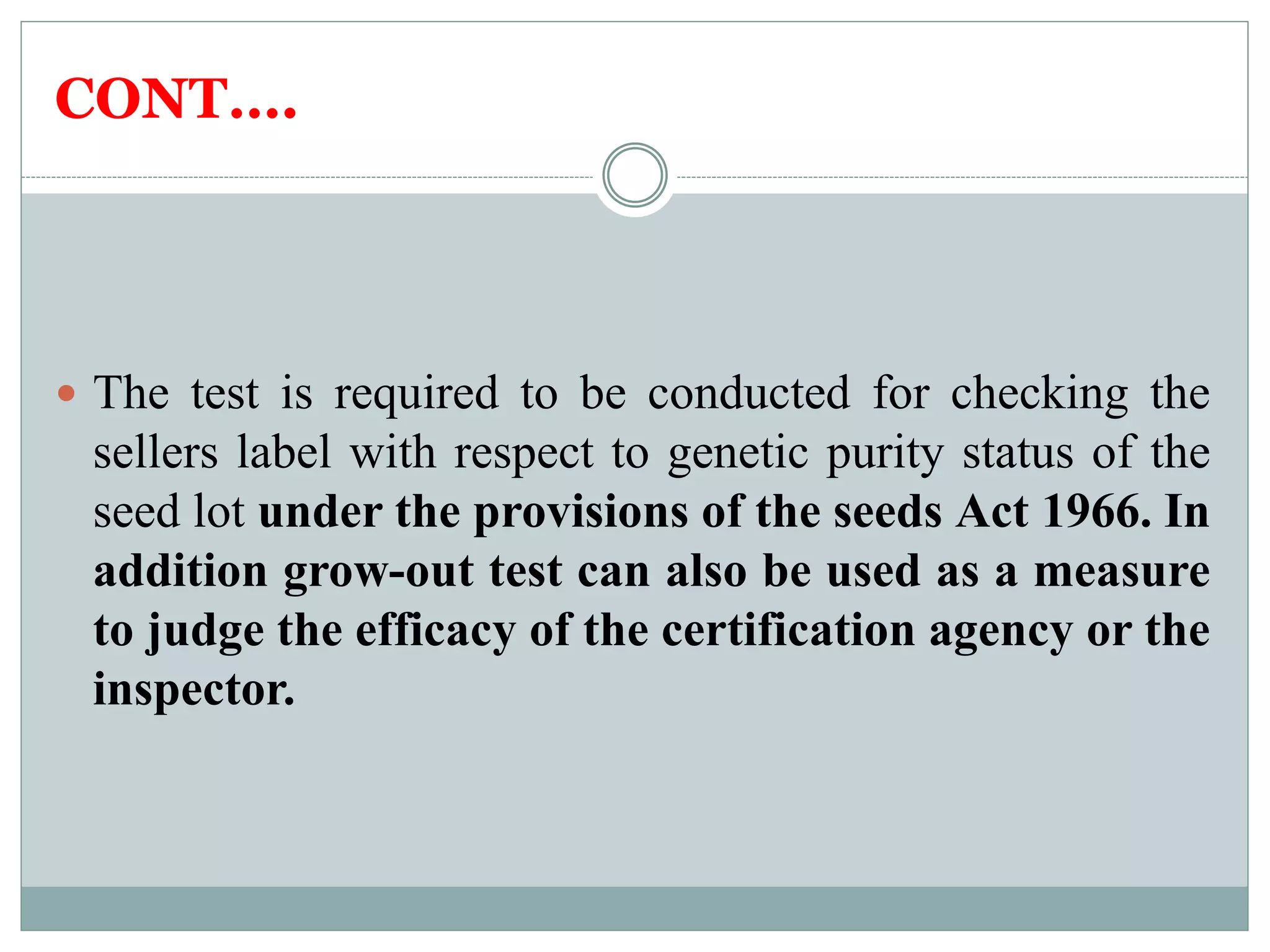 CONT….
 The test is required to be conducted for checking the
sellers label with respect to genetic purity status of the
seed lot under the provisions of the seeds Act 1966. In
addition grow-out test can also be used as a measure
to judge the efficacy of the certification agency or the
inspector.
 