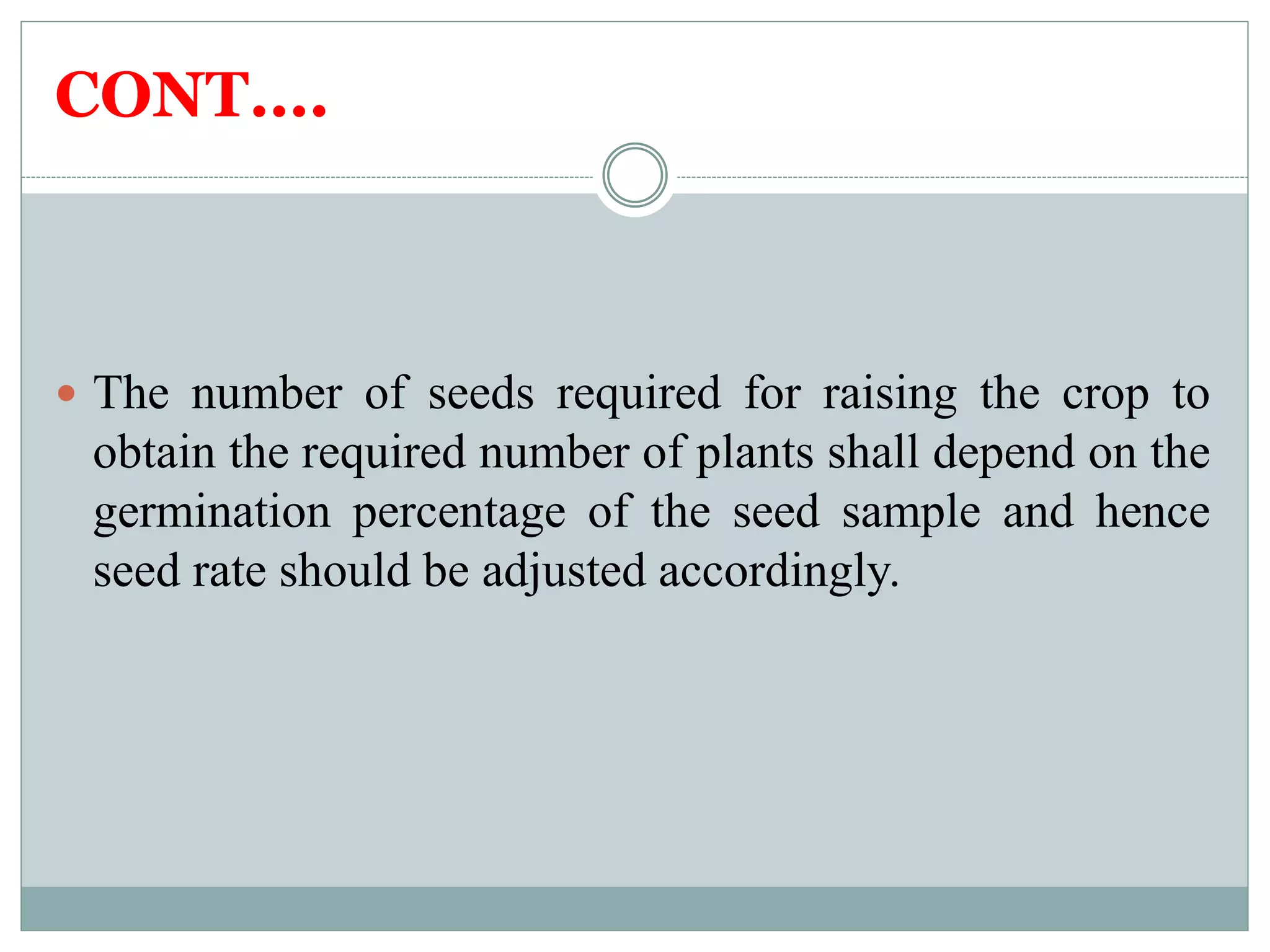 CONT….
 The number of seeds required for raising the crop to
obtain the required number of plants shall depend on the
germination percentage of the seed sample and hence
seed rate should be adjusted accordingly.
 