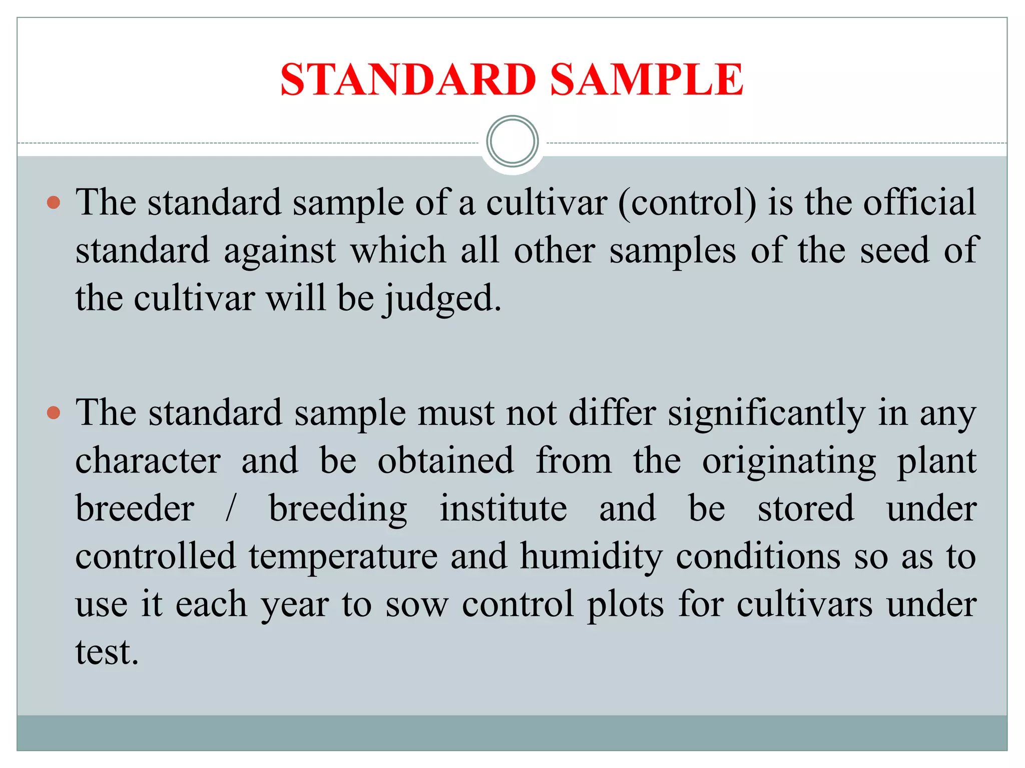 STANDARD SAMPLE
 The standard sample of a cultivar (control) is the official
standard against which all other samples of the seed of
the cultivar will be judged.
 The standard sample must not differ significantly in any
character and be obtained from the originating plant
breeder / breeding institute and be stored under
controlled temperature and humidity conditions so as to
use it each year to sow control plots for cultivars under
test.
 