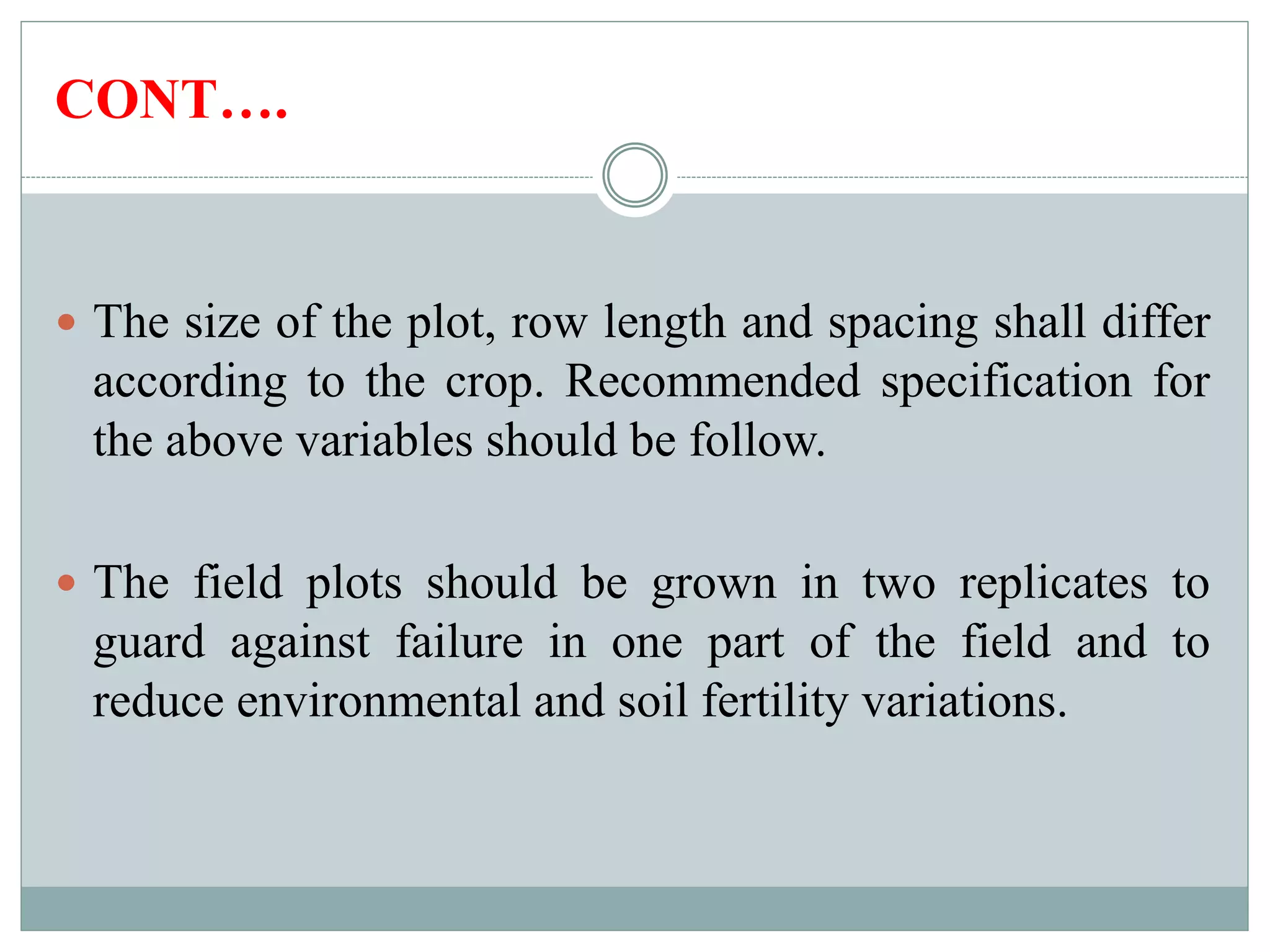 CONT….
 The size of the plot, row length and spacing shall differ
according to the crop. Recommended specification for
the above variables should be follow.
 The field plots should be grown in two replicates to
guard against failure in one part of the field and to
reduce environmental and soil fertility variations.
 
