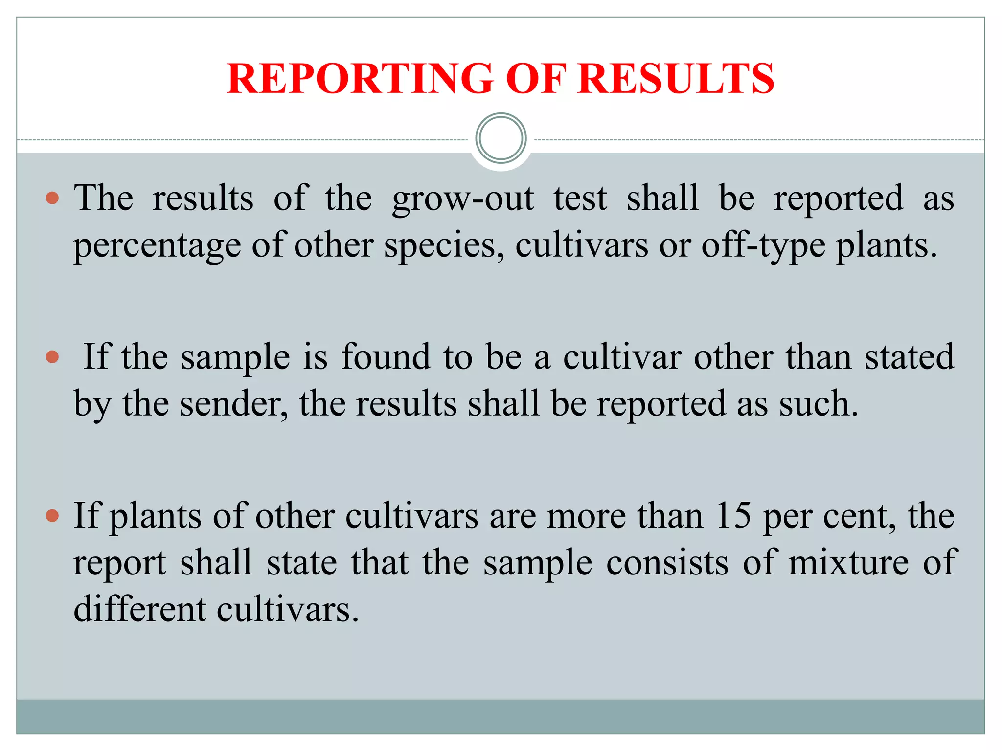 REPORTING OF RESULTS
 The results of the grow-out test shall be reported as
percentage of other species, cultivars or off-type plants.
 If the sample is found to be a cultivar other than stated
by the sender, the results shall be reported as such.
 If plants of other cultivars are more than 15 per cent, the
report shall state that the sample consists of mixture of
different cultivars.
 