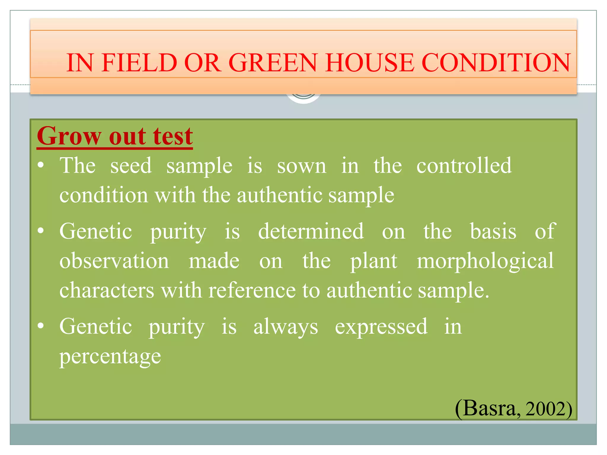 IN FIELD OR GREEN HOUSE CONDITION
Grow out test
• The seed sample is sown in the controlled
condition with the authentic sample
• Genetic purity is determined on the basis of
observation made on the plant morphological
characters with reference to authentic sample.
• Genetic purity is always expressed in
percentage
(Basra, 2002)
 