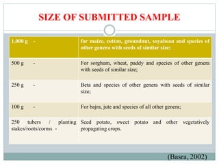 SIZE OF SUBMITTED SAMPLE
1,000 g - for maize, cotton, groundnut, soyabean and species of
other genera with seeds of similar size;
500 g - For sorghum, wheat, paddy and species of other genera
with seeds of similar size;
250 g - Beta and species of other genera with seeds of similar
size;
100 g - For bajra, jute and species of all other genera;
250 tubers / planting
stakes/roots/corms -
Seed potato, sweet potato and other vegetatively
propagating crops.
(Basra, 2002)
 