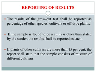 REPORTING OF RESULTS
 The results of the grow-out test shall be reported as
percentage of other species, cultivars or off-type plants.
 If the sample is found to be a cultivar other than stated
by the sender, the results shall be reported as such.
 If plants of other cultivars are more than 15 per cent, the
report shall state that the sample consists of mixture of
different cultivars.
 