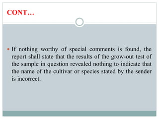 CONT…
 If nothing worthy of special comments is found, the
report shall state that the results of the grow-out test of
the sample in question revealed nothing to indicate that
the name of the cultivar or species stated by the sender
is incorrect.
 