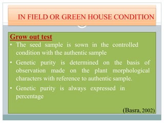 IN FIELD OR GREEN HOUSE CONDITION
Grow out test
• The seed sample is sown in the controlled
condition with the authentic sample
• Genetic purity is determined on the basis of
observation made on the plant morphological
characters with reference to authentic sample.
• Genetic purity is always expressed in
percentage
(Basra, 2002)
 